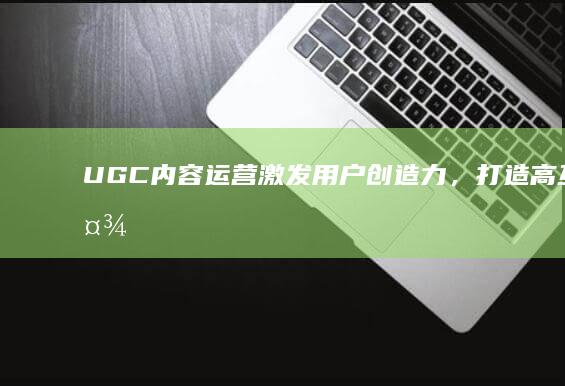 UGC内容运营：激发用户创造力，打造高互动社区生态